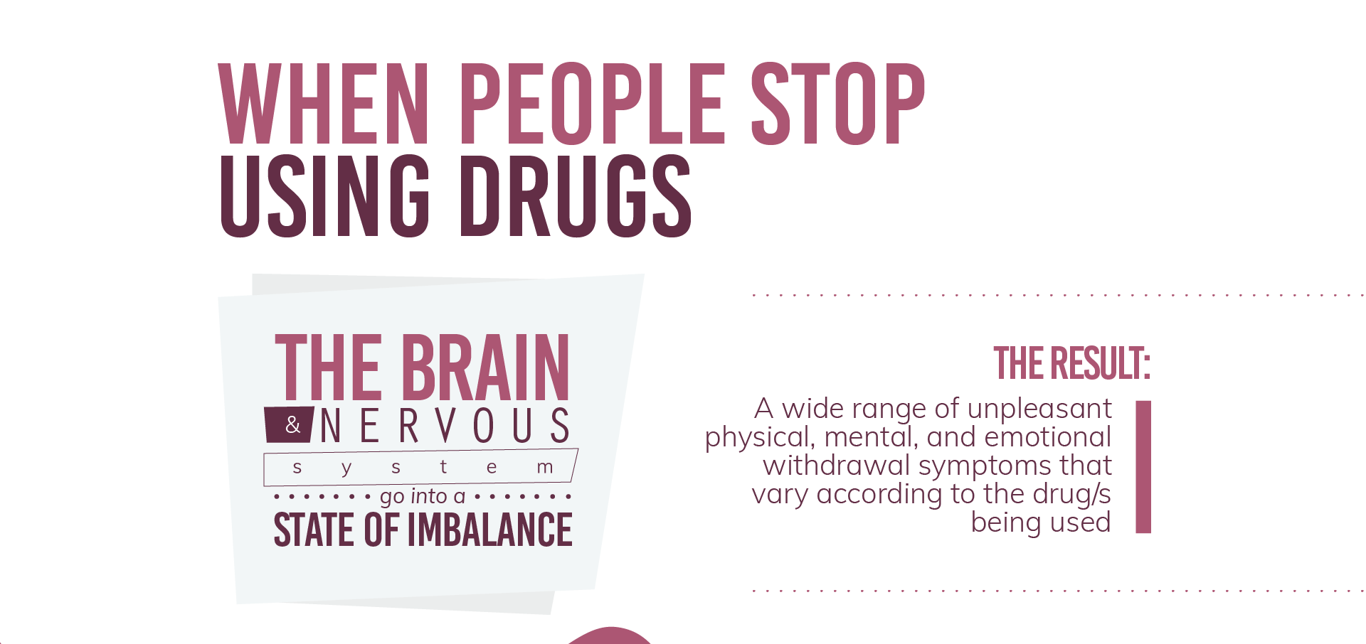 When people stop using drugs the brain and nervous system go into a state of imbalance as a result we have a wide range of unpleasant physical, mental, and emotional withdrawal symptons that vary according to the drugs being used