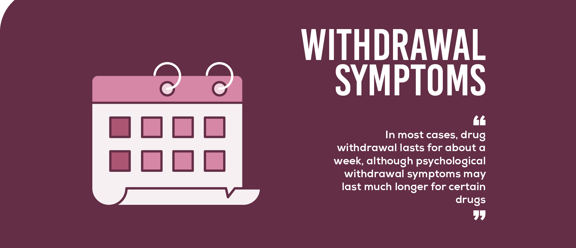 In most cases, drug withdrawal lasts for about a week, although psychological withdrawal symptoms may last much longer for certain drugs