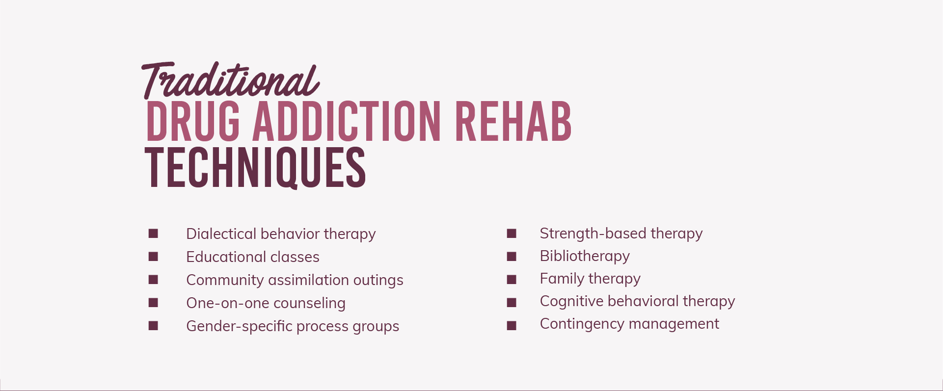 Traditional drug addiction rehab techniques are, dialectial behavior therapy, educational classes, community assimilation outings, one-on-one counseling, gender specific process groups, strength-based therapy, bibliotherapy, family therapy, cognitive behavioral therapy and contingency management