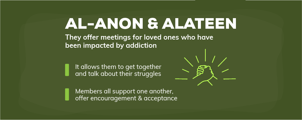 Al anon and alateen offer meetings for loved ones who have been impacted by addiction, it allows them to get together and talk about their struggles, members all support one another offer encouragement and acceptance